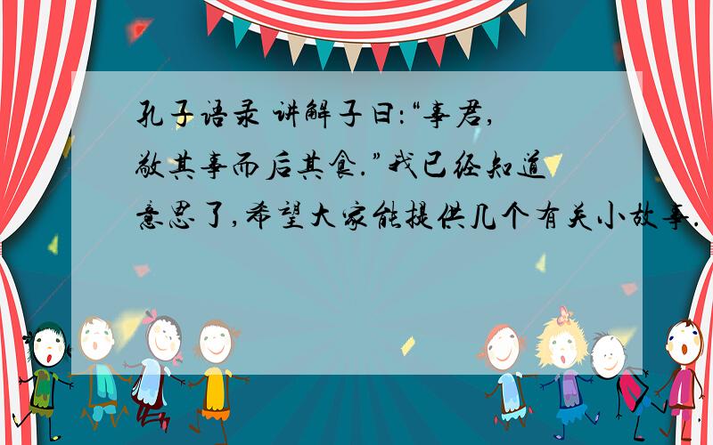 孔子语录 讲解子曰：“事君,敬其事而后其食.”我已经知道意思了,希望大家能提供几个有关小故事.（最少3个）意思是说：“侍奉君主,要恭敬地做事然后再想俸禄.”如果没有相关小故事,其