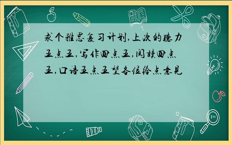 求个雅思复习计划,上次的听力五点五,写作四点五,阅读四点五,口语五点五望各位给点意见