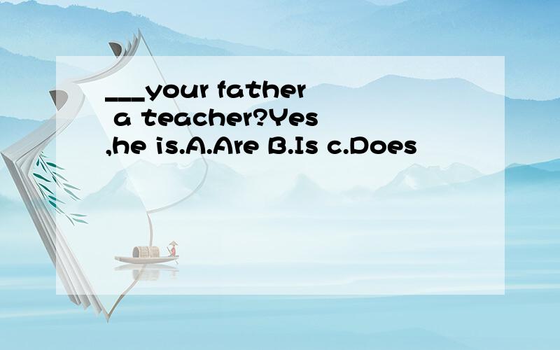 ___your father a teacher?Yes,he is.A.Are B.Is c.Does
