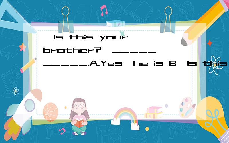 —Is this your brother?—__________.A.Yes,he is B—Is this your brother?—__________.A.Yes,he isB.Yes,she isC.Yes,it isD.No,it is