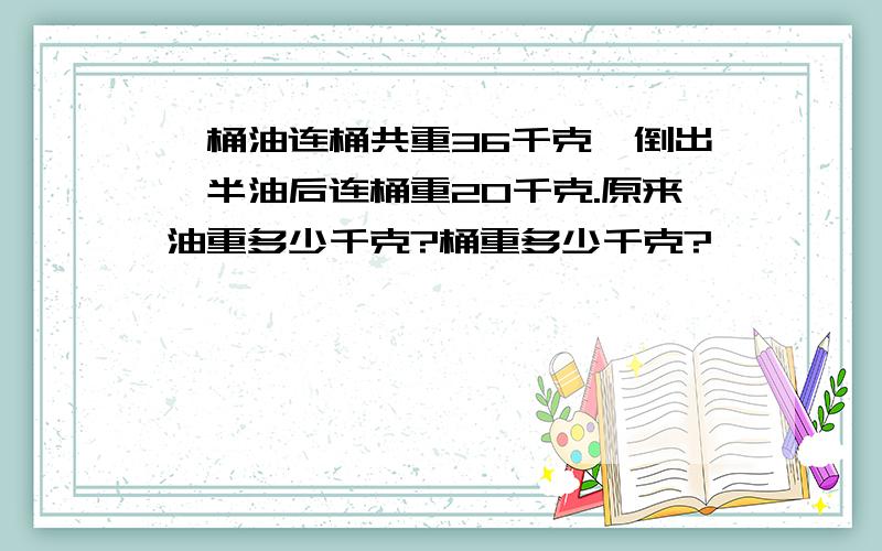 一桶油连桶共重36千克,倒出一半油后连桶重20千克.原来油重多少千克?桶重多少千克?