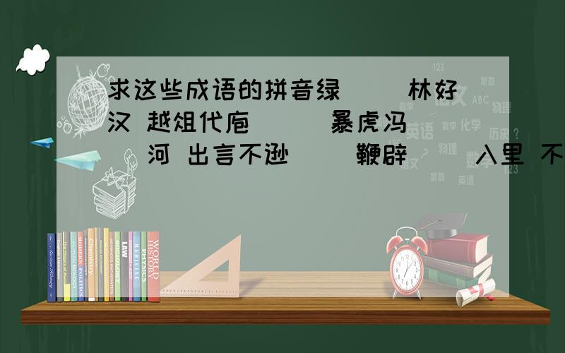 求这些成语的拼音绿（ ）林好汉 越俎代庖（ ） 暴虎冯（ ）河 出言不逊（ ）鞭辟（ ）入里 不稂（ ）不莠 供（ ）不应求 古为（ ）今用冠（ ）冕堂皇 恒河沙数（ ） 魂不守舍（ ） 佶（