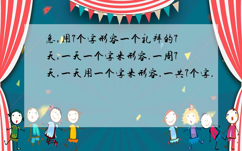 急,用7个字形容一个礼拜的7天,一天一个字来形容.一周7天,一天用一个字来形容.一共7个字.