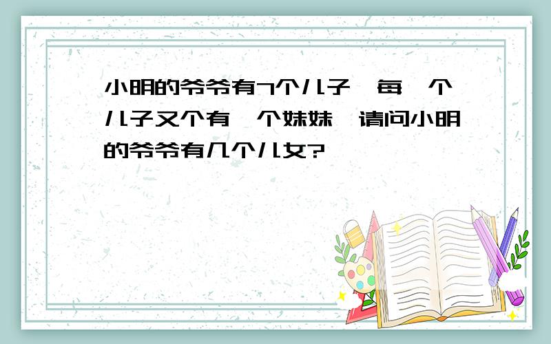 小明的爷爷有7个儿子,每一个儿子又个有一个妹妹,请问小明的爷爷有几个儿女?