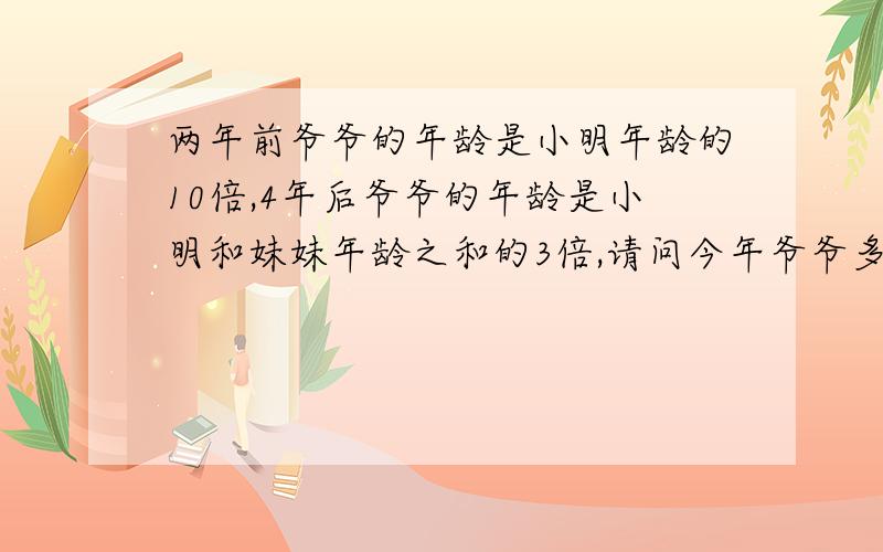 两年前爷爷的年龄是小明年龄的10倍,4年后爷爷的年龄是小明和妹妹年龄之和的3倍,请问今年爷爷多少岁?