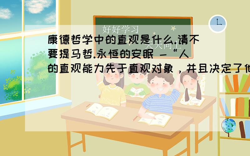 康德哲学中的直观是什么.请不要提马哲.永恒的安眠 -“人的直观能力先于直观对象，并且决定了他所有能够直观到的内容”也就是“认识（理解）能力先于认识对象，认识能力决定对象的形