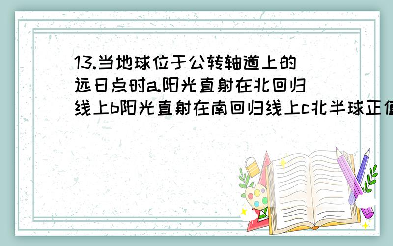 13.当地球位于公转轴道上的远日点时a.阳光直射在北回归线上b阳光直射在南回归线上c北半球正值夏季d北回归