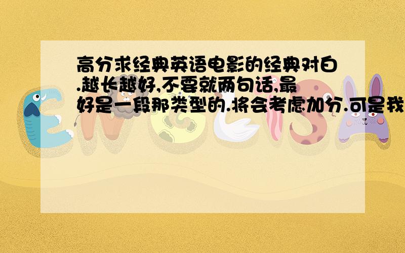 高分求经典英语电影的经典对白.越长越好,不要就两句话,最好是一段那类型的.将会考虑加分.可是我得提醒一哈,我需要的是对白,不是经典语句.