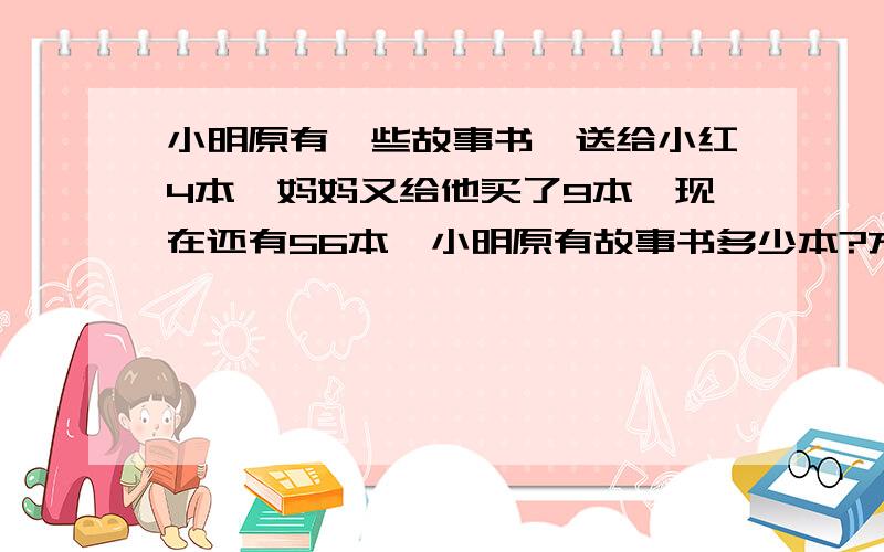 小明原有一些故事书,送给小红4本,妈妈又给他买了9本,现在还有56本,小明原有故事书多少本?方程解