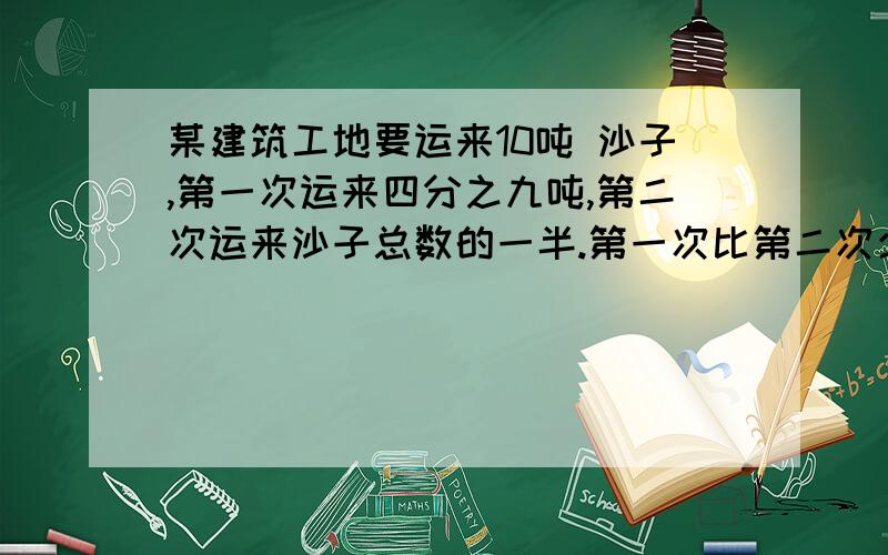 某建筑工地要运来10吨 沙子,第一次运来四分之九吨,第二次运来沙子总数的一半.第一次比第二次少运多少沙子