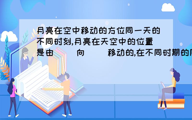 月亮在空中移动的方位同一天的不同时刻,月亮在天空中的位置是由（ ）向（ ）移动的,在不同时期的同一时刻,月亮在天空的位置是由（ ）向（ ）移动的.