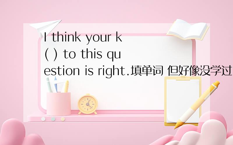 I think your k( ) to this question is right.填单词 但好像没学过~要翻译