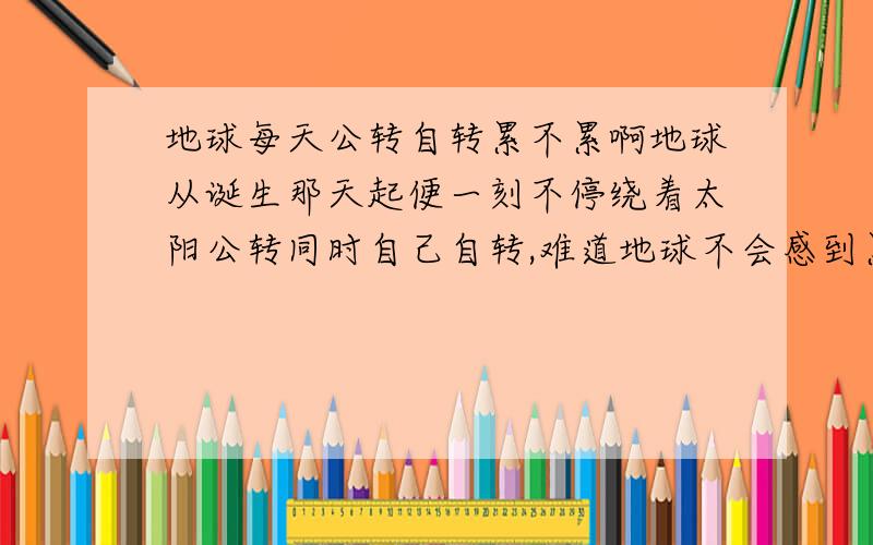 地球每天公转自转累不累啊地球从诞生那天起便一刻不停绕着太阳公转同时自己自转,难道地球不会感到累吗,为什么不停下来休息一下呢,或者像上班一样每天转8小时后“下班”,明天接着转?