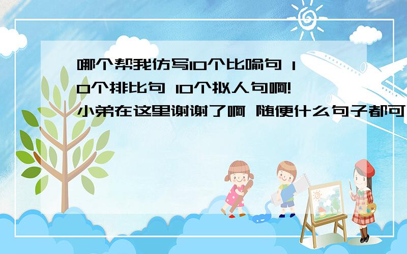 哪个帮我仿写10个比喻句 10个排比句 10个拟人句啊!小弟在这里谢谢了啊 随便什么句子都可以啊