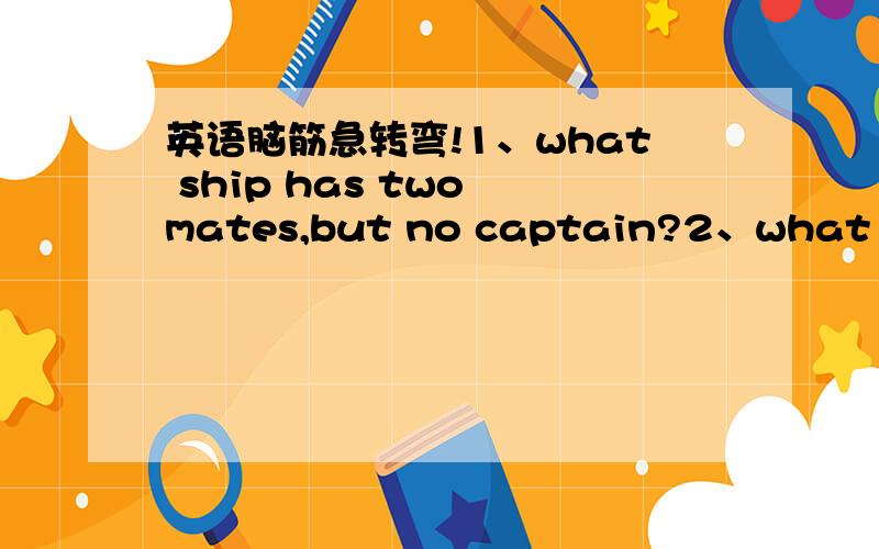 英语脑筋急转弯!1、what ship has two mates,but no captain?2、what is easy to get into,but hard to get out of?3、what kind of dress can never be worn?4、what flies around all day but never goes anywhere?5、what goes up and down,but never mo