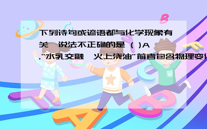 下列诗句或谚语都与化学现象有关,说法不正确的是 ( )A.“水乳交融,火上浇油”前者包含物理变化,而后者包含化学变化B.“落汤螃蟹着红袍”肯定发生了化学变化C.“滴水石穿、绳锯木断”不