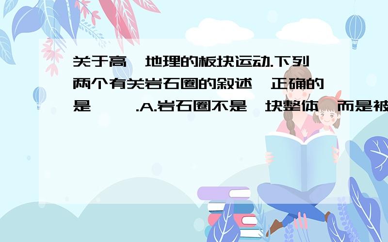 关于高一地理的板块运动.下列两个有关岩石圈的叙述,正确的是【 】.A.岩石圈不是一块整体,而是被构造带分割成许多板块.B.按照板块构造学说观点,岩石圈的厚度等于板块的厚度.应该是单选