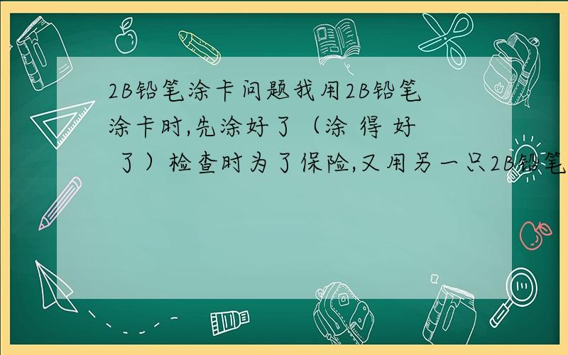 2B铅笔涂卡问题我用2B铅笔涂卡时,先涂好了（涂 得 好 了）检查时为了保险,又用另一只2B铅笔在原有的基础上又涂了几下（一 个 选 项 内 没全涂）可以过吗?