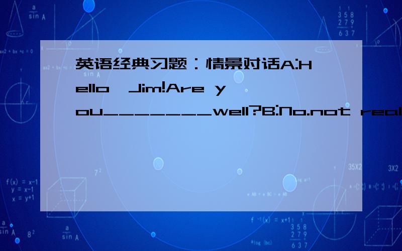 英语经典习题：情景对话A:Hello,Jim!Are you_______well?B:No.not really.A:What's the matter?B:Nothing______.I just have a _______cough.A:I'm sorry to hear.Have you______any pills?B:Yse,I have.But now I______cough.I______Iwould go to see a____