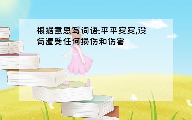 根据意思写词语:平平安安,没有遭受任何损伤和伤害