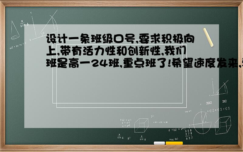 设计一条班级口号,要求积极向上,带有活力性和创新性,我们班是高一24班,重点班了!希望速度发来,要好的,不好的自己拿着回家,好的有高悬赏!那啥  同志们自己写啊     要押韵的   最好是4字或