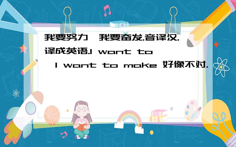 我要努力,我要奋发.音译汉.译成英语.I want to,I want to make 好像不对.