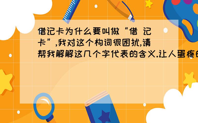 借记卡为什么要叫做“借 记 卡”,我对这个构词很困扰,请帮我解解这几个字代表的含义.让人蛋疼的汉语