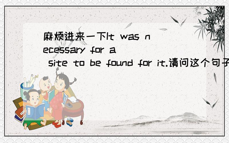 麻烦进来一下It was necessary for a site to be found for it.请问这个句子对吗?如果对的话用的是什么语法?我记得 it's necessary for sb to do 是这个句型 可是这里面的for 后面居然是事物；