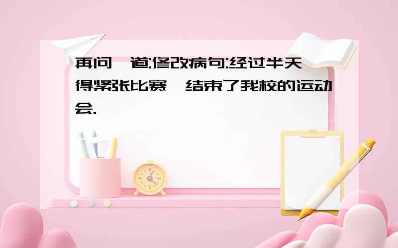 再问一道:修改病句:经过半天得紧张比赛,结束了我校的运动会.