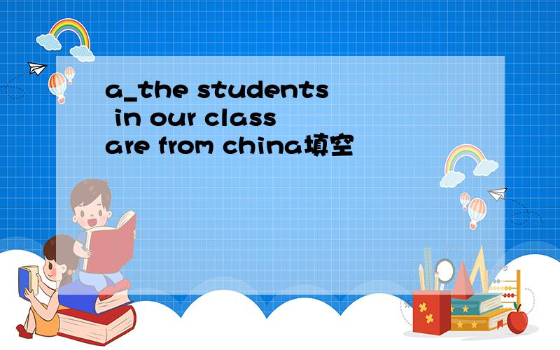 a_the students in our class are from china填空