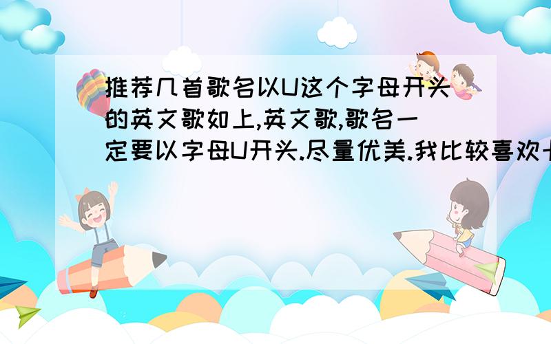 推荐几首歌名以U这个字母开头的英文歌如上,英文歌,歌名一定要以字母U开头.尽量优美.我比较喜欢卡朋特的歌,惠特尼休斯顿的也不错,类似他们风格的最好.其他的也行.答好了绝对有追加分的