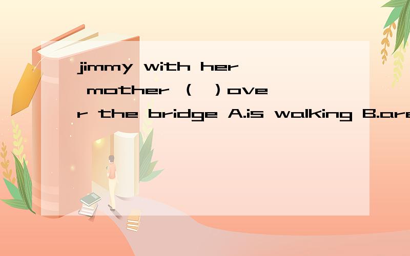 jimmy with her mother （ ）over the bridge A.is walking B.are walking C.walking D.walk 选哪个为什么