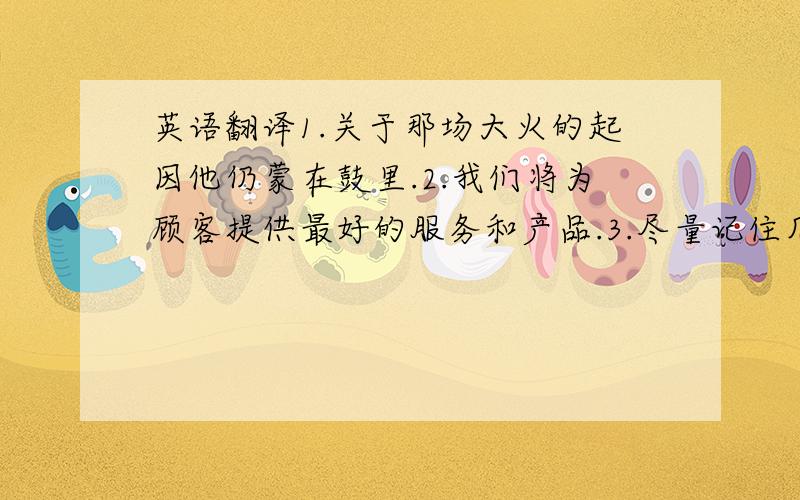 英语翻译1.关于那场大火的起因他仍蒙在鼓里.2.我们将为顾客提供最好的服务和产品.3.尽量记住几个重要的电话号码,以防危险.4.他需要时间来整理自己的情绪.5.即使累了,你也不能停止前进.6.