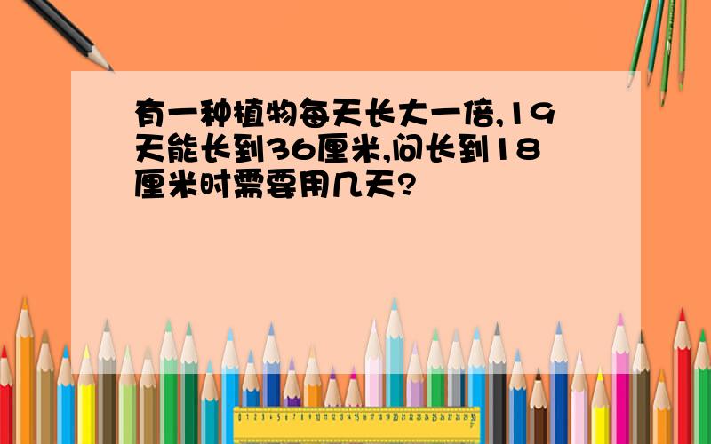 有一种植物每天长大一倍,19天能长到36厘米,问长到18厘米时需要用几天?
