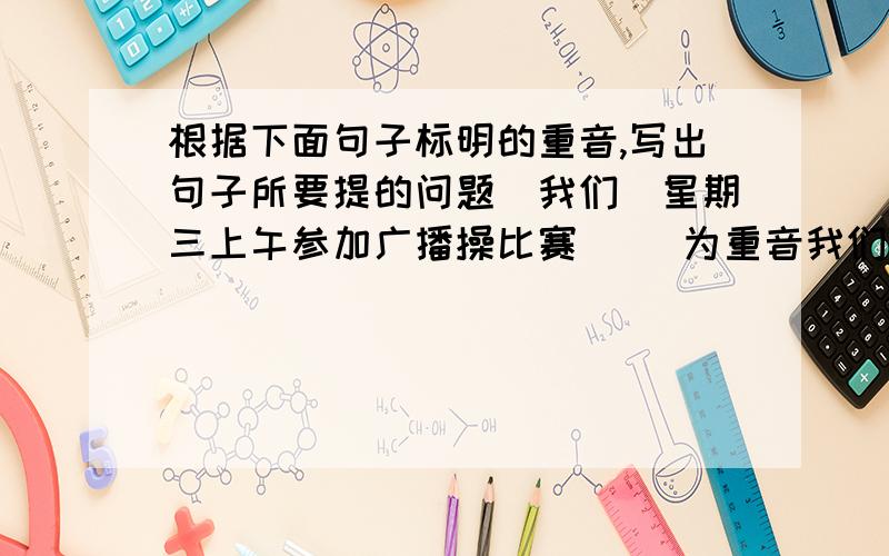 根据下面句子标明的重音,写出句子所要提的问题(我们)星期三上午参加广播操比赛（ ）为重音我们(星期三上午)参加广播操比赛我们星期三上午(参加广播操比赛)