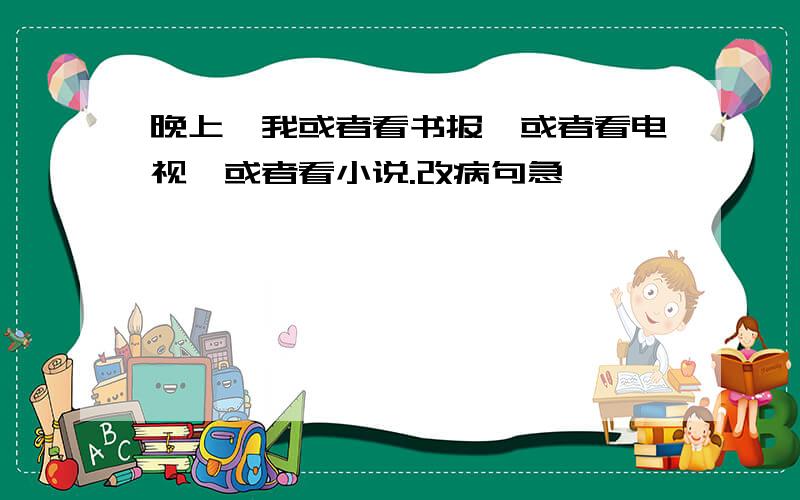 晚上,我或者看书报,或者看电视,或者看小说.改病句急