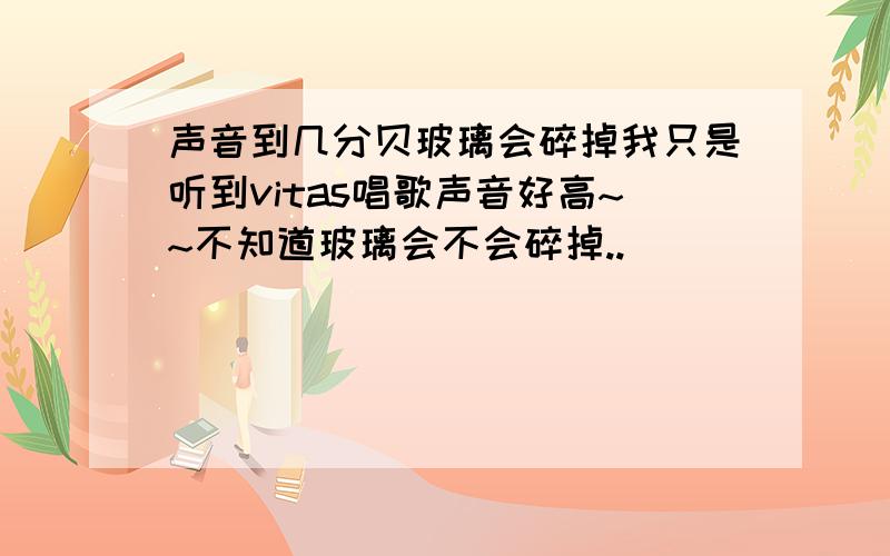 声音到几分贝玻璃会碎掉我只是听到vitas唱歌声音好高~~不知道玻璃会不会碎掉..