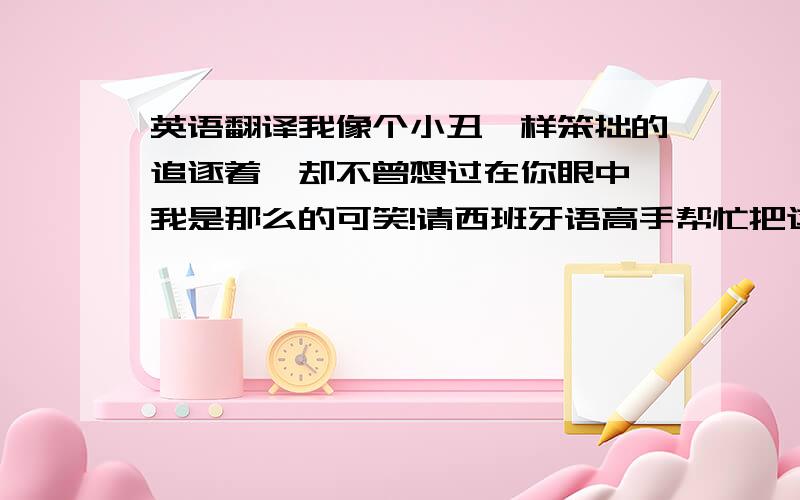 英语翻译我像个小丑一样笨拙的追逐着,却不曾想过在你眼中,我是那么的可笑!请西班牙语高手帮忙把这句话翻译成西班牙语!不要GOOGLE翻译的，那个不准！