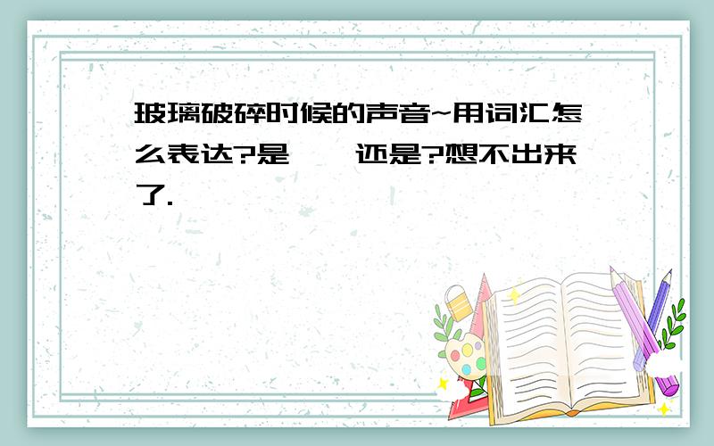 玻璃破碎时候的声音~用词汇怎么表达?是咔嚓还是?想不出来了.