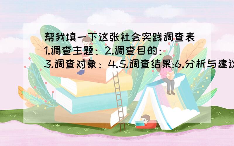 帮我填一下这张社会实践调查表1.调查主题：2.调查目的：3.调查对象：4.5.调查结果:6.分析与建议：