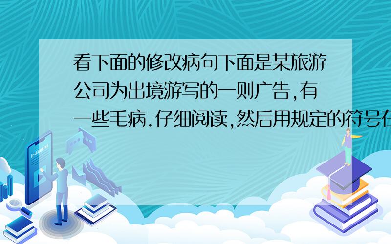 看下面的修改病句下面是某旅游公司为出境游写的一则广告,有一些毛病.仔细阅读,然后用规定的符号在原文上直接修改（不得超过5处）.（4分）换用号 增补号 删除号 调位号东京拥有历史悠