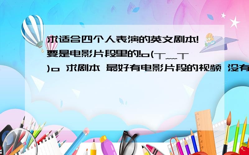 求适合四个人表演的英文剧本!要是电影片段里的!o(╥﹏╥)o 求剧本 最好有电影片段的视频 没有也说下大概在哪.感激不尽 明天就要表演了 ┭┮﹏┭┮