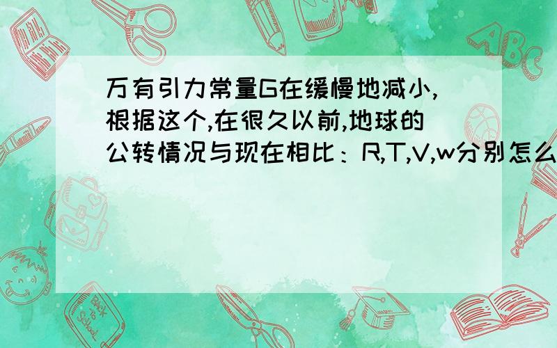 万有引力常量G在缓慢地减小,根据这个,在很久以前,地球的公转情况与现在相比：R,T,V,w分别怎么变请讲得详细些,每个选项都说明一下