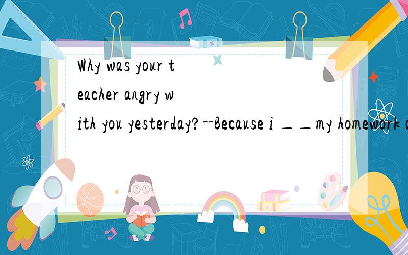 Why was your teacher angry with you yesterday?--Because i __my homework at home.这里为什么填leave,而不填forgot呢?