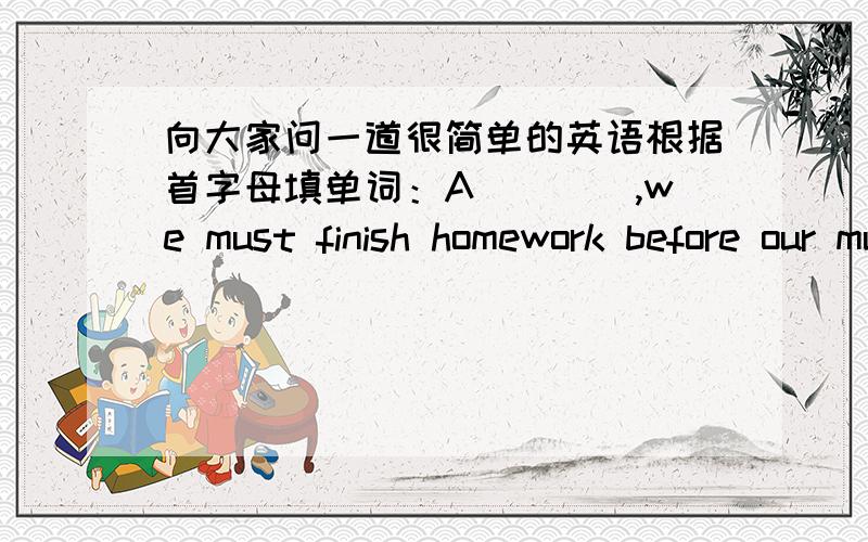 向大家问一道很简单的英语根据首字母填单词：A____,we must finish homework before our mum comes back.