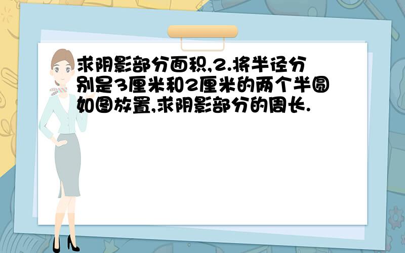 求阴影部分面积,2.将半径分别是3厘米和2厘米的两个半圆如图放置,求阴影部分的周长.