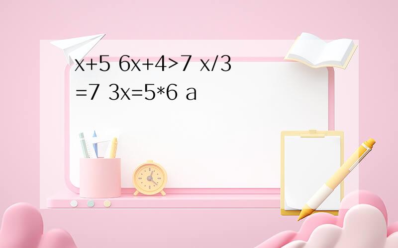 x+5 6x+4>7 x/3=7 3x=5*6 a