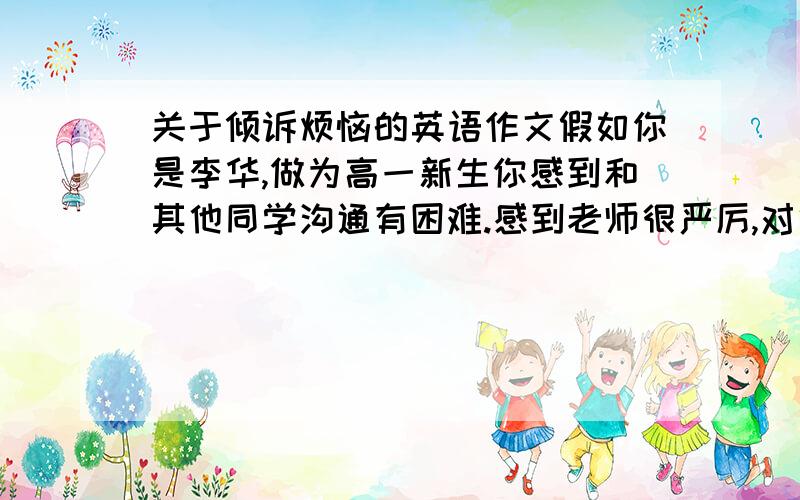 关于倾诉烦恼的英语作文假如你是李华,做为高一新生你感到和其他同学沟通有困难.感到老师很严厉,对他的有些做法不理解,感到孤独和困惑.给杂志社编辑写一封信寻求帮助.