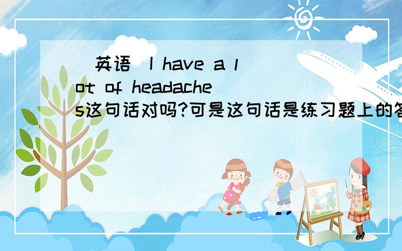 [英语]I have a lot of headaches这句话对吗?可是这句话是练习题上的答案啊