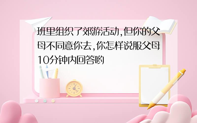 班里组织了郊游活动,但你的父母不同意你去,你怎样说服父母10分钟内回答哟